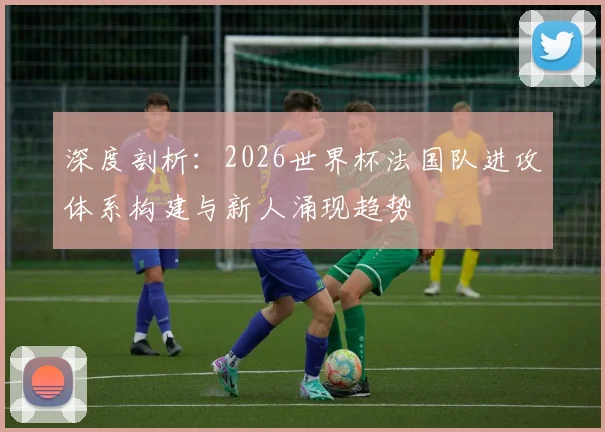 深度剖析：2026世界杯法国队进攻体系构建与新人涌现趋势