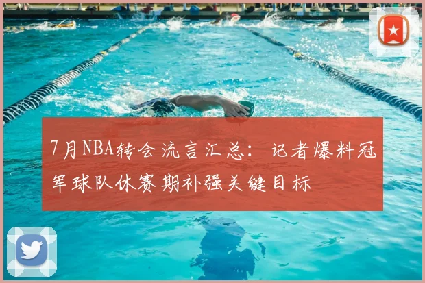 7月NBA转会流言汇总：记者爆料冠军球队休赛期补强关键目标