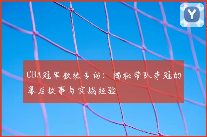 CBA冠军教练专访：揭秘带队夺冠的幕后故事与实战经验