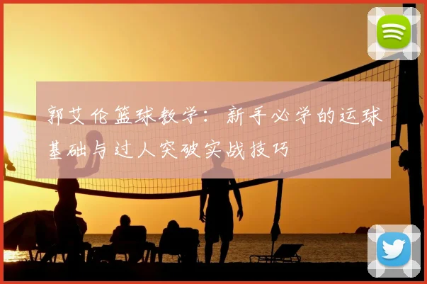 郭艾伦篮球教学：新手必学的运球基础与过人突破实战技巧