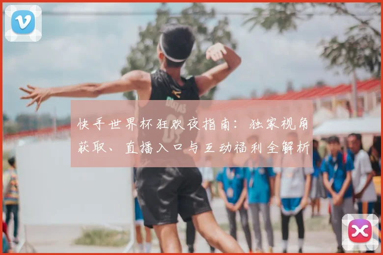 快手世界杯狂欢夜指南：独家视角获取、直播入口与互动福利全解析