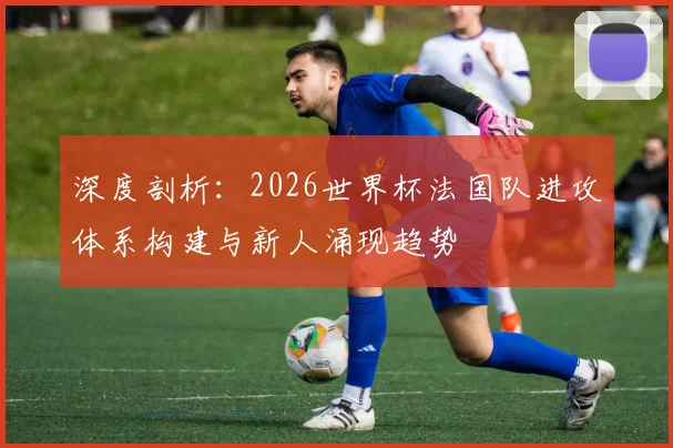 深度剖析:2026世界杯法国队进攻体系构建与新人涌现趋势
